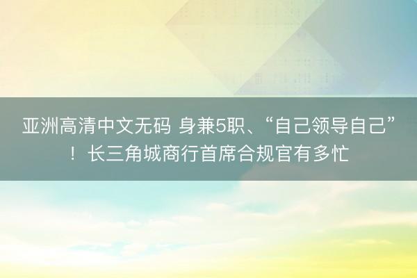 亚洲高清中文无码 身兼5职、“自己领导自己”！长三角城商行首席合规官有多忙