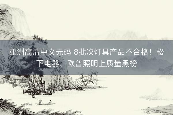 亚洲高清中文无码 8批次灯具产品不合格！松下电器、欧普照明上质量黑榜