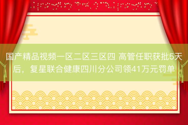 国产精品视频一区二区三区四 高管任职获批5天后，复星联合健康四川分公司领41万元罚单