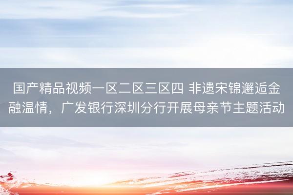 国产精品视频一区二区三区四 非遗宋锦邂逅金融温情，广发银行深圳分行开展母亲节主题活动