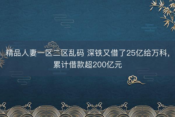 精品人妻一区二区乱码 深铁又借了25亿给万科，累计借款超200亿元