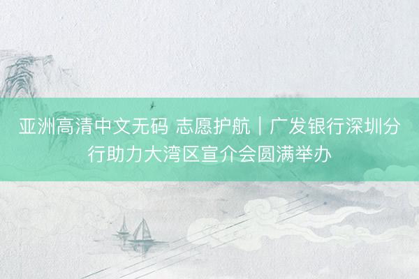 亚洲高清中文无码 志愿护航｜广发银行深圳分行助力大湾区宣介会圆满举办