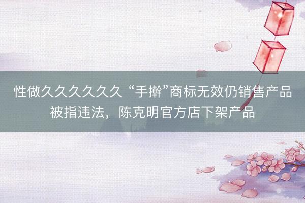 性做久久久久久久 “手擀”商标无效仍销售产品被指违法，陈克明官方店下架产品