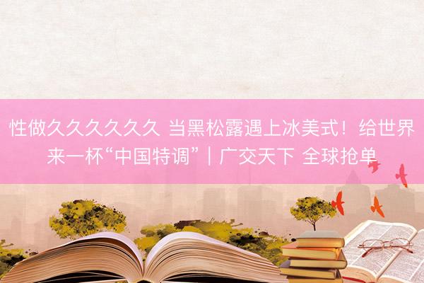 性做久久久久久久 当黑松露遇上冰美式！给世界来一杯“中国特调”｜广交天下 全球抢单