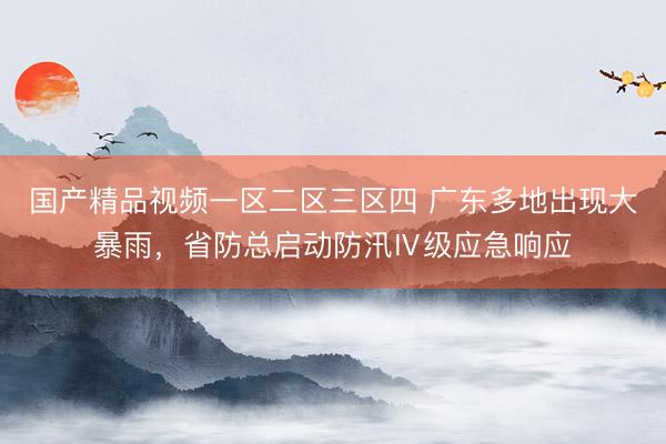 国产精品视频一区二区三区四 广东多地出现大暴雨，省防总启动防汛Ⅳ级应急响应
