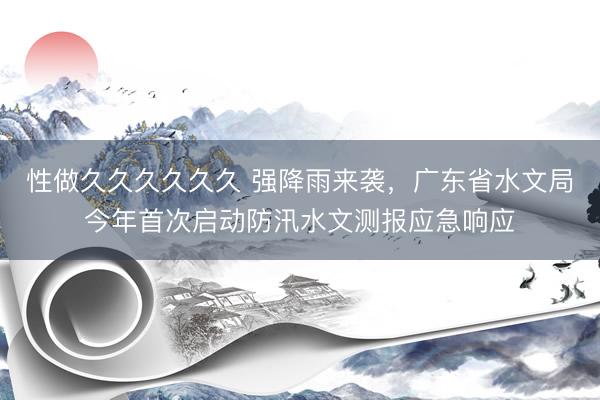 性做久久久久久久 强降雨来袭，广东省水文局今年首次启动防汛水文测报应急响应