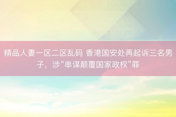精品人妻一区二区乱码 香港国安处再起诉三名男子，涉“串谋颠覆国家政权”罪