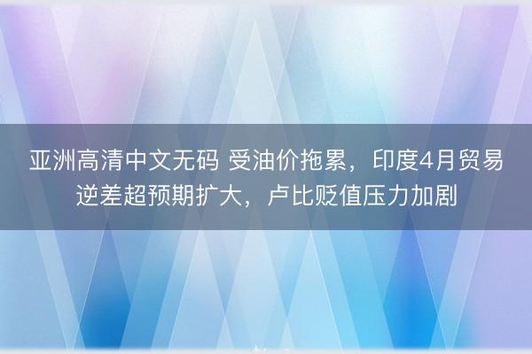 亚洲高清中文无码 受油价拖累，印度4月贸易逆差超预期扩大，卢比贬值压力加剧