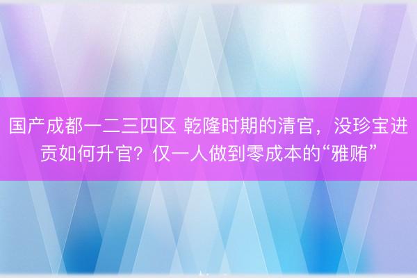 国产成都一二三四区 乾隆时期的清官，没珍宝进贡如何升官？仅一人做到零成本的“雅贿”