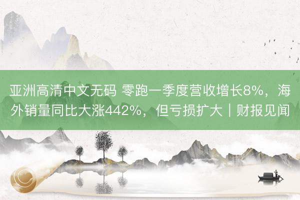 亚洲高清中文无码 零跑一季度营收增长8%，海外销量同比大涨442%，但亏损扩大｜财报见闻