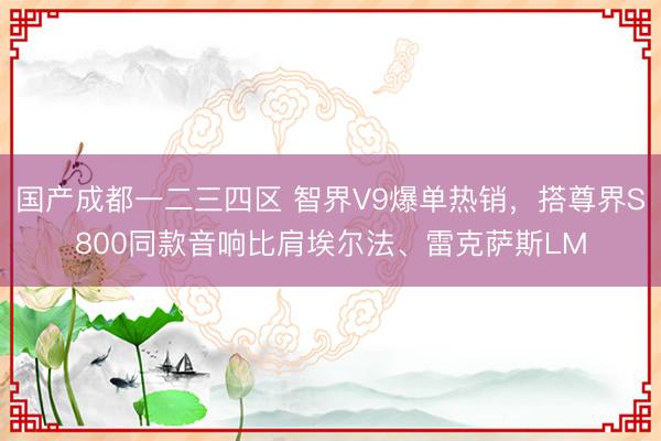 国产成都一二三四区 智界V9爆单热销，搭尊界S800同款音响比肩埃尔法、雷克萨斯LM
