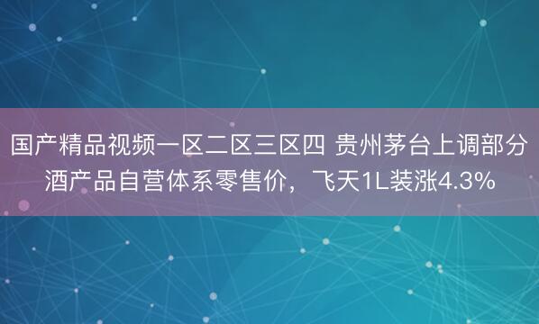 国产精品视频一区二区三区四 贵州茅台上调部分酒产品自营体系零售价，飞天1L装涨4.3%
