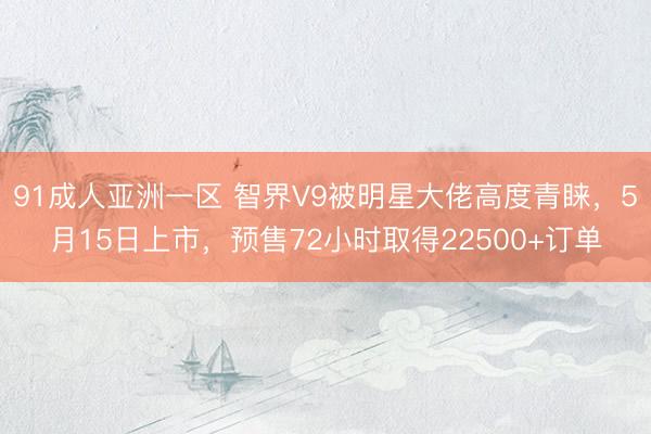 91成人亚洲一区 智界V9被明星大佬高度青睐，5月15日上市，预售72小时取得22500+订单