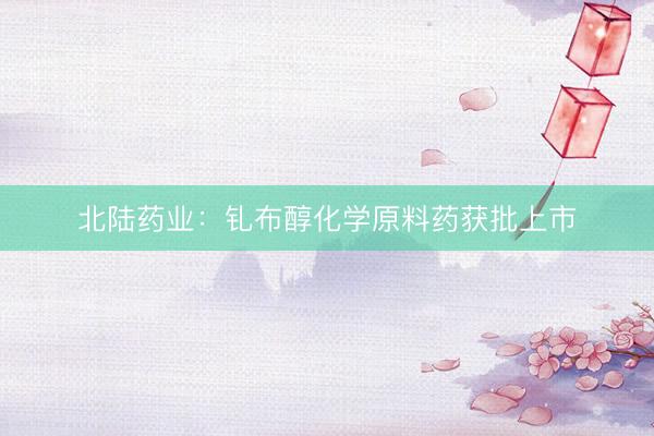北陆药业：钆布醇化学原料药获批上市