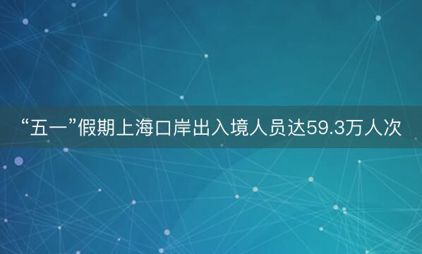 “五一”假期上海口岸出入境人员达59.3万人次