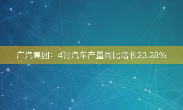 广汽集团：4月汽车产量同比增长23.28%