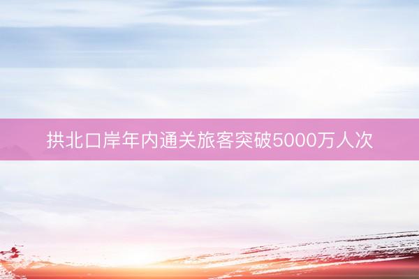拱北口岸年内通关旅客突破5000万人次