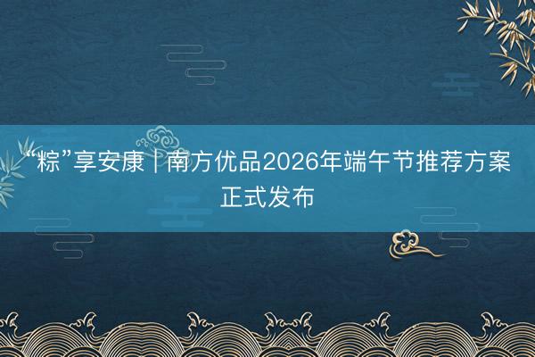 “粽”享安康 | 南方优品2026年端午节推荐方案正式发布