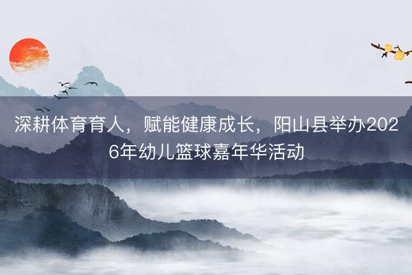 深耕体育育人，赋能健康成长，阳山县举办2026年幼儿篮球嘉年华活动