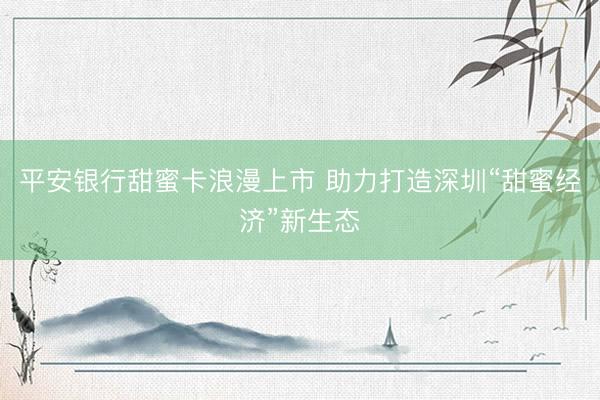平安银行甜蜜卡浪漫上市 助力打造深圳“甜蜜经济”新生态