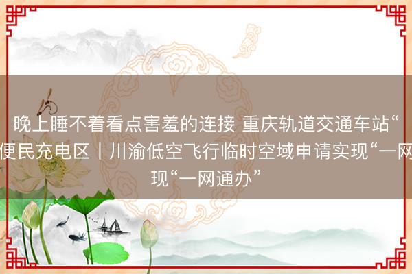 晚上睡不着看点害羞的连接 重庆轨道交通车站“上线”便民充电区丨川渝低空飞行临时空域申请实现“一网通办”