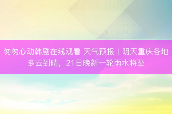 匆匆心动韩剧在线观看 天气预报｜明天重庆各地多云到晴，21日晚新一轮雨水将至