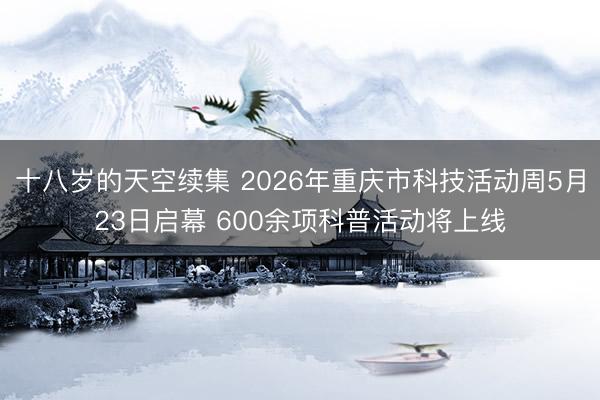 十八岁的天空续集 2026年重庆市科技活动周5月23日启幕 600余项科普活动将上线