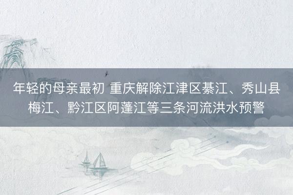 年轻的母亲最初 重庆解除江津区綦江、秀山县梅江、黔江区阿蓬江等三条河流洪水预警