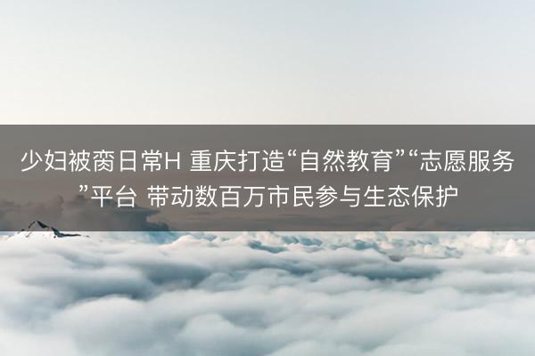 少妇被脔日常H 重庆打造“自然教育”“志愿服务”平台 带动数百万市民参与生态保护