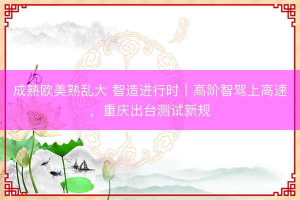 成熟欧美熟乱大 智造进行时｜高阶智驾上高速，重庆出台测试新规
