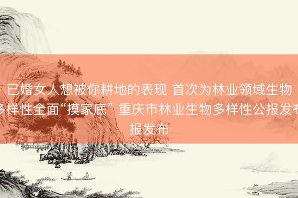 已婚女人想被你耕地的表现 首次为林业领域生物多样性全面“摸家底” 重庆市林业生物多样性公报发布