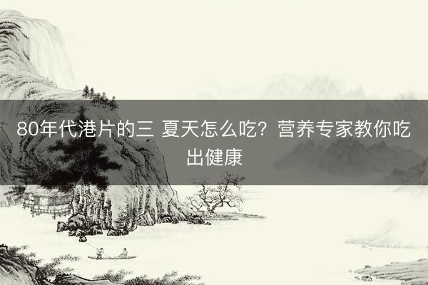 80年代港片的三 夏天怎么吃？营养专家教你吃出健康