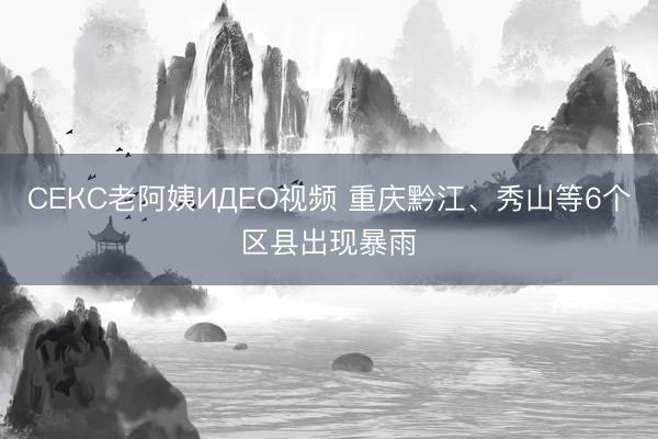 СЕКС老阿姨ИДЕО视频 重庆黔江、秀山等6个区县出现暴雨
