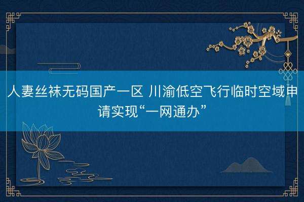 人妻丝袜无码国产一区 川渝低空飞行临时空域申请实现“一网通办”
