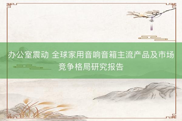 办公室震动 全球家用音响音箱主流产品及市场竞争格局研究报告