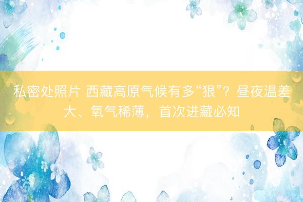 私密处照片 西藏高原气候有多“狠”？昼夜温差大、氧气稀薄，首次进藏必知