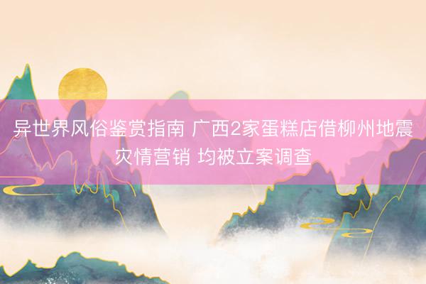 异世界风俗鉴赏指南 广西2家蛋糕店借柳州地震灾情营销 均被立案调查