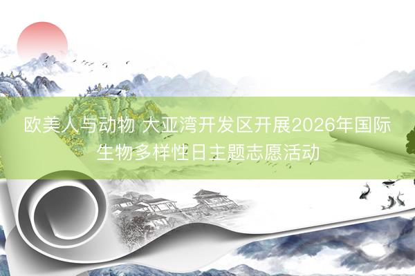 欧美人与动物 大亚湾开发区开展2026年国际生物多样性日主题志愿活动