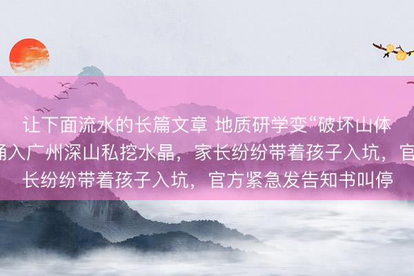 让下面流水的长篇文章 地质研学变“破坏山体”的挖矿乱象：千人涌入广州深山私挖水晶，家长纷纷带着孩子入坑，官方紧急发告知书叫停