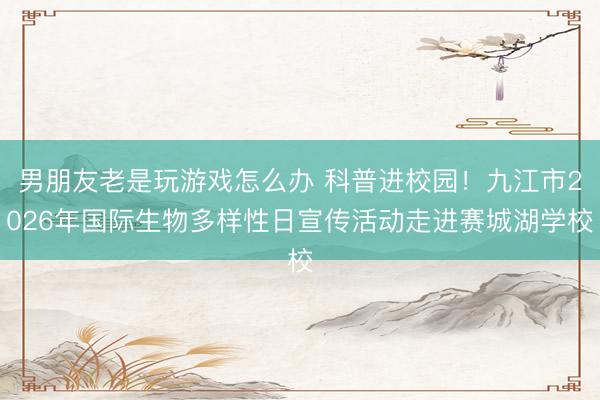 男朋友老是玩游戏怎么办 科普进校园！九江市2026年国际生物多样性日宣传活动走进赛城湖学校