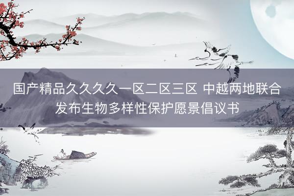 国产精品久久久久一区二区三区 中越两地联合发布生物多样性保护愿景倡议书
