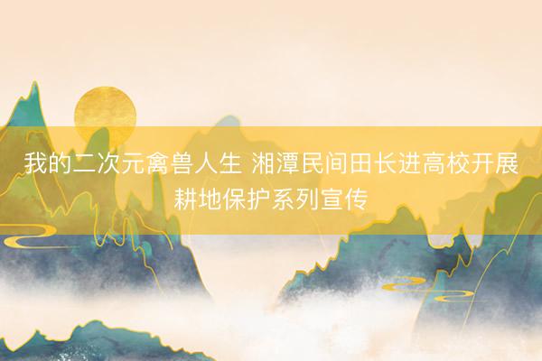 我的二次元禽兽人生 湘潭民间田长进高校开展耕地保护系列宣传