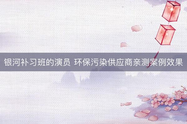 银河补习班的演员 环保污染供应商亲测案例效果