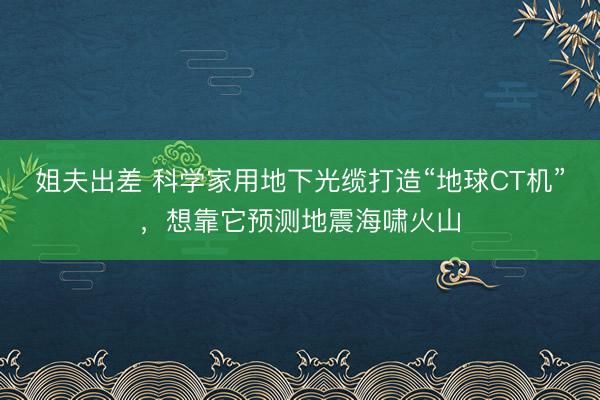 姐夫出差 科学家用地下光缆打造“地球CT机”，想靠它预测地震海啸火山
