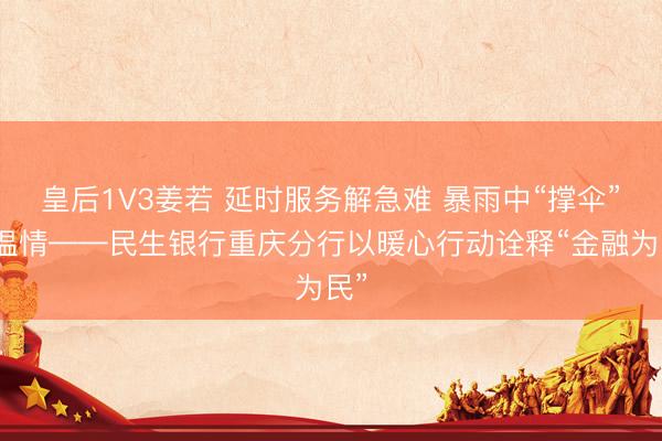 皇后1V3姜若 延时服务解急难 暴雨中“撑伞”显温情——民生银行重庆分行以暖心行动诠释“金融为民”