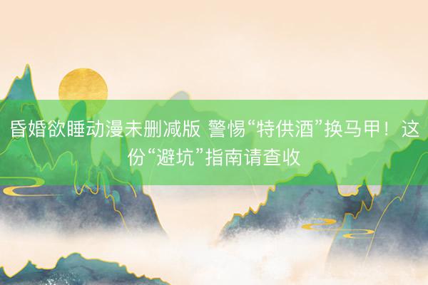 昏婚欲睡动漫未删减版 警惕“特供酒”换马甲！这份“避坑”指南请查收