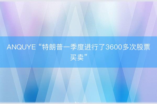 ANQUYE “特朗普一季度进行了3600多次股票买卖”