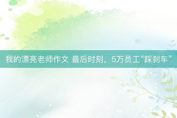 我的漂亮老师作文 最后时刻，5万员工“踩刹车”