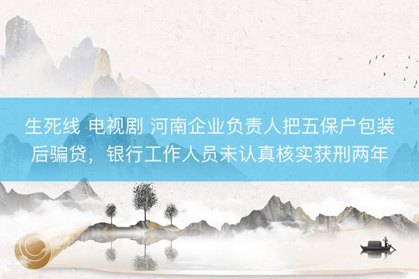 生死线 电视剧 河南企业负责人把五保户包装后骗贷，银行工作人员未认真核实获刑两年
