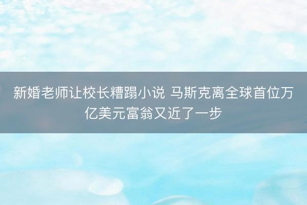 新婚老师让校长糟蹋小说 马斯克离全球首位万亿美元富翁又近了一步